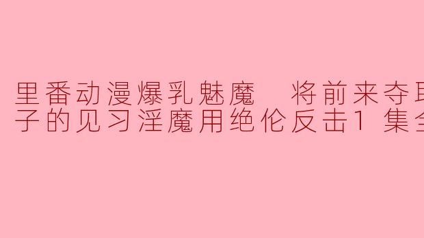 里番动漫爆乳魅魔 将前来夺取我的精子的见习淫魔用绝伦反击1集全